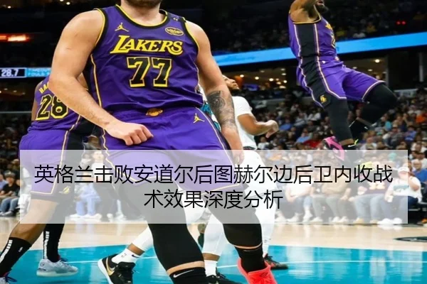 英格兰击败安道尔后图赫尔边后卫内收战术效果深度分析